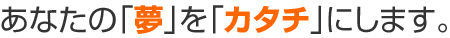 あなたの「夢」を「カタチ」にします。